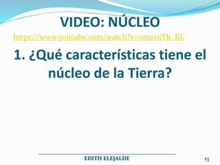 VIDEO: NÚCLEO
https://www.youtube.com/watch?v=0mzvijYb_RE
1. ¿Qué características tiene el
núcleo de la Tierra?
__________________________________________________
EDITH ELEJALDE 13
 