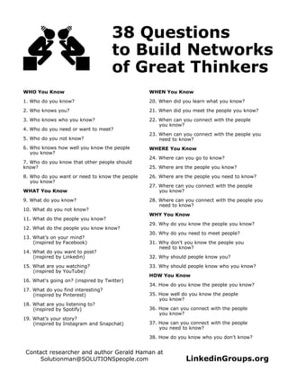 38 Questions
to Build Networks
of Great Thinkers
WHO You Know
1. Who do you know?
2. Who knows you?
3. Who knows who you know?
4. Who do you need or want to meet?
5. Who do you not know?
6. Who knows how well you know the people
you know?
7. Who do you know that other people should
know?
8. Who do you want or need to know the people
you know?
WHAT You Know
9. What do you know?
10. What do you not know?
11. What do the people you know?
12. What do the people you know know?
13. What’s on your mind?
(inspired by Facebook)
14. What do you want to post?
(inspired by Linkedin)
15. What are you watching?
(inspired by YouTube)
16. What's going on? (inspired by Twitter)
17. What do you find interesting?
(inspired by Pinterest)
18. What are you listening to?
(inspired by Spotify)
19. What’s your story?
(inspired by Instagram and Snapchat)
WHEN You Know
20. When did you learn what you know?
21. When did you meet the people you know?
22. When can you connect with the people
you know?
23. When can you connect with the people you
need to know?
WHERE You Know
24. Where can you go to know?
25. Where are the people you know?
26. Where are the people you need to know?
27. Where can you connect with the people
you know?
28. Where can you connect with the people you
need to know?
WHY You Know
29. Why do you know the people you know?
30. Why do you need to meet people?
31. Why don't you know the people you
need to know?
32. Why should people know you?
33. Why should people know who you know?
HOW You Know
34. How do you know the people you know?
35. How well do you know the people
you know?
36. How can you connect with the people
you know?
37. How can you connect with the people
you need to know?
38. How do you know who you don't know?
LinkedinGroups.org
Contact researcher and author Gerald Haman at
Solutionman@SOLUTIONSpeople.com
 
