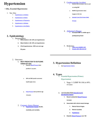 3. Cerebrovascular Accident
Hypertension                                                                                    1.    Relative Risk increases 1.84 for each

                                                                                                      10 mmHg DBP
= Htn, Essential Hypertension
                                                                                                2.    Midlife hypertension raises

  1. See Also                                                                                         longterm CVA risk
         1.   Hypertension in Children

         2.   Hypertension in Infants                                                           3.    Seshadri (2001) Arch Intern Med

         3.   Hypertension in Pregnancy                                                               161:2343

         4.   Hypertension in Athletes

         5.   Hypertension in the Elderly



                                                                                      4. Alzheimer's Disease
                                                                                                1.    Increased SBP in middle age is

                                                                                                      predisposing factor
  2. Epidemiology
         1. Demographics
                   1.   White Adults in US: 20% are hypertensive

                   2.   Black Adults in US: 30% are hypertensive

                   3.   Of all hypertensives, >50% are over age                       5. Reference
                                                                                                1.    (1995) Lancet 346(8991):1647

                        65 years                                                                2.    Kivipelto (2001) BMJ 322:1447




         2. Outcomes
                   1.   BEST PREDICTOR TO OUTCOME
                        VARIES BY AGE                                  3. Hypertension Definition
                             1.    Diastolic Blood Pressure best
                                                                            1.   See Hypertension Criteria

                                   predictor <50 years




                                                                       4. Types
                                                                            1. Essential Hypertension (Primary
                             2.    SBP and DBP predict outcomes
                                                                                 Hypertension)
                                   equally ages 50-59
                                                                                      1. Stage 1-2 (DBP 90-104) in 80%
                                                                                         of cases


                             3.    Pulse Pressure best predictor age
                                                                            2.   ACCELERATED MALIGNANT
                                   >60 years                                     HYPERTENSION
                                                                                      1.   Recent substantial Blood Pressure

                                                                                           increase

                                                                                      2.   Associated with retinal vessel damage
                   2. Coronary Artery Disease
                             1.    Hypertension Causes 35-45%                                   1.    Retinal Hemorrhages

                                   morbidity and mortality                                      2.    Retinal exudates

                                                                                                3.    Papilledema

                                                                                      3.   Diastolic Blood Pressure over 140
 