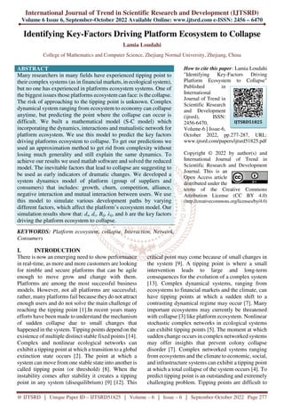International Journal of Trend in Scientific Research and Development (IJTSRD)
Volume 6 Issue 6, September-October 2022 Available Online: www.ijtsrd.com e-ISSN: 2456 – 6470
@ IJTSRD | Unique Paper ID – IJTSRD51825 | Volume – 6 | Issue – 6 | September-October 2022 Page 277
Identifying Key-Factors Driving Platform Ecosystem to Collapse
Lamia Loudahi
College of Mathematics and Computer Science, Zhejiang Normal University, Zhejiang, China
ABSTRACT
Many researchers in many fields have experienced tipping point to
their complex systems (as in financial markets, in ecological system),
but no one has experienced in platforms ecosystem systems. One of
the biggest issues those platforms ecosystem can face: is the collapse.
The risk of approaching to the tipping point is unknown. Complex
dynamical system ranging from ecosystem to economy can collapse
anytime, but predicting the point where the collapse can occur is
difficult. We built a mathematical model (S-C model) which
incorporating the dynamics, interactions and mutualistic network for
platform ecosystem. We use this model to predict the key factors
driving platforms ecosystem to collapse. To get our predictions we
used an approximation method to get rid from complexity without
losing much generality and still explain the same dynamics. To
achieve our results we used matlab software and solved the reduced
model. The inevitable factors that lead to collapse are suggesting to
be used as early indicators of dramatic changes. We developed a
system dynamics model of platform (group of suppliers and
consumers) that includes: growth, churn, competition, alliance,
negative interaction and mutual interaction between users. We use
this model to simulate various development paths by varying
different factors, which affect the platform’s ecosystem model. Our
simulation results show that: ds, dc, Bij, λij, and h are the key factors
driving the platform ecosystem to collapse.
KEYWORDS: Platform ecosystem, collapse, Interaction, Network,
Consumers
How to cite this paper: Lamia Loudahi
"Identifying Key-Factors Driving
Platform Ecosystem to Collapse"
Published in
International
Journal of Trend in
Scientific Research
and Development
(ijtsrd), ISSN:
2456-6470,
Volume-6 | Issue-6,
October 2022, pp.277-287, URL:
www.ijtsrd.com/papers/ijtsrd51825.pdf
Copyright © 2022 by author(s) and
International Journal of Trend in
Scientific Research and Development
Journal. This is an
Open Access article
distributed under the
terms of the Creative Commons
Attribution License (CC BY 4.0)
(http://creativecommons.org/licenses/by/4.0)
I. INTRODUCTION
There is now an emerging need to show performance
in real-time, as more and more customers are looking
for nimble and secure platforms that can be agile
enough to move grow and change with them.
Platforms are among the most successful business
models. However, not all platforms are successful;
rather, many platforms fail because theydo not attract
enough users and do not solve the main challenge of
reaching the tipping point [1].In recent years many
efforts have been made to understand the mechanism
of sudden collapse due to small changes that
happened in the system. Tipping points depend on the
existence of multiple distinct stable fixed points [14].
Complex and nonlinear ecological networks can
exhibit a tipping point at which a transition to a global
extinction state occurs [2]. The point at which a
system can move from one stable state into another is
called tipping point (or threshold) [8]. When the
instability comes after stability it creates a tipping
point in any system (disequilibrium) [9] [12]. This
critical point may come because of small changes in
the system [9]. A tipping point is where a small
intervention leads to large and long-term
consequences for the evolution of a complex system
[13]. Complex dynamical systems, ranging from
ecosystems to financial markets and the climate, can
have tipping points at which a sudden shift to a
contrasting dynamical regime may occur [7]. Many
important ecosystems may currently be threatened
with collapse [3] like platform ecosystem. Nonlinear
stochastic complex networks in ecological systems
can exhibit tipping points [5]. The moment at which
sudden change occurs in complex networked systems
may offer insights that prevent colony collapse
disorder [7]. Complex networked systems ranging
from ecosystems and the climate to economic, social,
and infrastructure systems can exhibit a tipping point
at which a total collapse of the system occurs [4]. To
predict tipping point is an outstanding and extremely
challenging problem. Tipping points are difficult to
IJTSRD51825
 