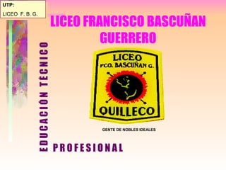 LICEO FRANCISCO BASCUÑAN GUERRERO ,[object Object],UTP: LICEO  F. B. G. GENTE DE NOBLES IDEALES P R O F E S I O N A L 