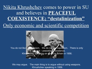 Nikita Khrushchev  comes to power in SU and believes in  PEACEFUL COEXISTENCE; “destalinization” Only economic and scientific competition You do not like Communism.   We do not like capitalism.   There is only one way out – peaceful co-existence.    Khrushchev speaking on a visit to Britain in 1956.                We may argue.   The main thing is to argue without using weapons.    Khrushchev speaking in 1959. 