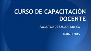 CURSO DE CAPACITACIÓN
DOCENTE
FACULTAD DE SALUD PÚBLICA
MARZO 2015
 