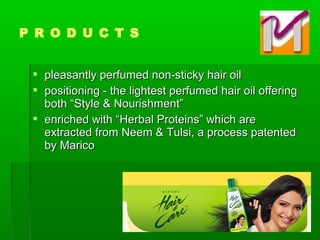  pleasantly perfumed non-sticky hair oilpleasantly perfumed non-sticky hair oil
 positioning - the lightest perfumed hair oil offeringpositioning - the lightest perfumed hair oil offering
both “Style & Nourishment”both “Style & Nourishment”
 enriched with “Herbal Proteins” which areenriched with “Herbal Proteins” which are
extracted from Neem & Tulsi, a process patentedextracted from Neem & Tulsi, a process patented
by Maricoby Marico
P R O D U C T S
 