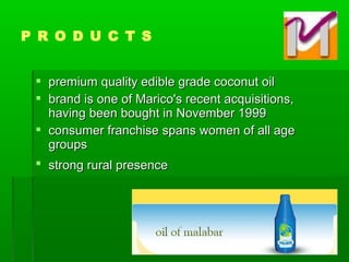  premium quality edible grade coconut oilpremium quality edible grade coconut oil
 brand is one of Marico's recent acquisitions,brand is one of Marico's recent acquisitions,
having been bought in November 1999having been bought in November 1999
 consumer franchise spans women of all ageconsumer franchise spans women of all age
groupsgroups
 strong rural presencestrong rural presence
P R O D U C T S
 