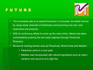  The immediate plan is to expand business in a focused, de-risked manner
by using newer channels of distribution and launching new skin care
treatments and products.
 With its continuous efforts to move up the value chain, Marico has been
contemplating entering the hair wash segment through Parachute
Shampoo.
 Re-launch existing brands such as Parachute, Shanti Amla and Mediker
 Parachute came in a new pack
 Mediker was incorporated with natural ingredients such as neem,
camphor and coconut oil to fight lice
F U T U R E
 