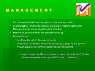  the philosophy that will build the culture to drive business growth
 an organization - which is flat with only five levels of reporting between the
Managing Director and an operator on the shop floor
 Marico's structure is dynamic and constantly evolving
 Business ModelBusiness Model
 heightened sensitivity to consumer needsheightened sensitivity to consumer needs
 setting new standards in the delivery and quality of products and servicessetting new standards in the delivery and quality of products and services
through processes of continuous learning and improvementthrough processes of continuous learning and improvement
 model ensures that Marico is present in unique / ethnic Indian Product ormodel ensures that Marico is present in unique / ethnic Indian Product or
Services categories where typical MNCs would not be strongServices categories where typical MNCs would not be strong
M A N A G E M E N T
 