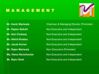 Mr. Harsh Mariwala Chairman & Managing Director (Promoter)
Mr. Rajeev Bakshi Non-Executive and Independent
Mr. Atul Choksey Non-Executive and Independent
Mr. Nikhil Khattau Non-Executive and Independent
Mr. Jacob Kurian Non-Executive and Independent
Mr. Rajen Mariwala Non–Executive (Promoter)
Ms. Hema Ravichandar Non-Executive and Independent
Mr. Bipin Shah Non-Executive and Independent
M A N A G E M E N T
 
