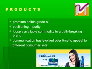  premium edible grade oil
 positioning – purity
 loosely available commodity to a path-breaking
brand
 communication has evolved over time to appeal to
different consumer sets
P R O D U C T S
 