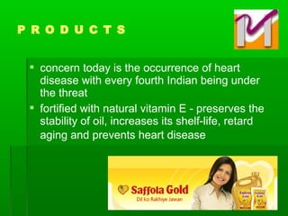  concern today is the occurrence of heart
disease with every fourth Indian being under
the threat
 fortified with natural vitamin E - preserves the
stability of oil, increases its shelf-life, retard
aging and prevents heart disease
P R O D U C T S
 