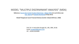 MODEL “MULTIPLE DISCRIMINANT ANALYSIS” (MDA)
Reference: Asumsi dan Contoh Analisis Diskriminan - Belajar SPSS (11 Junli 2012), dan
ripa_fajarina in Statistik MultiVariat (9 Sep 2013)
Model Pengukuran Score Financial Distress (Contoh: Edward Althman, 1968)
Prof. Dr. H. Aminullah Assagaf, SE., MS., MM., M.Ak
Email: assagaf29@yahoo.com
HP. : +618113543409
 
