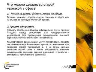 Что можно сделать со старой
техникой в офисе
1. Ничего не делать. Оставить лежать на складе.
Техника занимает определенную площадь в офисе или
на складе за которую платиться аренда.
2. Продать официально.
Продать списанную технику официально очень трудно.
Продать перед списанием для государственных
учреждений без проведения официальной внешней
оценки рыночной стоимости невозможно.
Коммерческие организации могут попробовать продать
по минимальным балансовым ценам, но налоговая при
проверке может придраться к, с их точки зрения,
слишком малой цене и также потребовать наличия
официальной внешней оценки рыночной стоимости –
экспертизы технического состояния.
 