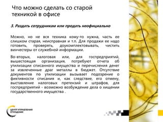 3. Раздать сотрудникам или продать неофициально
Можно, но не вся техника кому-то нужна, часть ее
слишком старая, неисправная и т.п. Для продажи ее надо
готовить, проверять, доукомплектовывать, чистить
винчестеры от служебной информации.
Во-вторых, налоговая или, для госпредприятий,
вышестоящая организация, потребуют отчета об
утилизации списанного имущества и перечисления денег
за извлеченные драг металлы в бюджет. Отсутствие
документов по утилизации вызывает подозрение о
фиктивности списания и, как следствие, его отмену,
выставление налоговых претензий и штрафов, для
госпредприятий - возможно возбуждение дела о хищении
государственного имущества .
Что можно сделать со старой
техникой в офисе
 