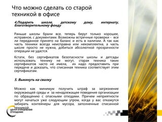 4.Подарить школе, детскому дому, интернату,
благотворительному фонду
Раньше школы брали все, теперь берут только хорошее,
исправное, с документами. Возможны встречные проверки - все
ли переданное принято на баланс и есть в наличии. А так как
часть техники всегда неисправна или некомплектна, а часть
школе просто не нужна, добиться абсолютной прозрачности
операции не удастся.
Кстати, без сертификатов безопасности школы и детсады
использовать технику не могут, старая техника таких
сертификатов часто не имела, их надо предоставить при
передаче и доказать, что списанная техника соответствует этим
сертификатам.
5. Выкинуть на свалку
Можно как минимум получить штраф за загрязнение
окружающей среды и за ненадлежащее поведение организации
по обращению с опасными отходами. Причем неприятности
могут начаться уже следующим утром, когда у вас откажутся
забирать контейнеры для мусора, заполненные списанной
техникой.
Что можно сделать со старой
техникой в офисе
 