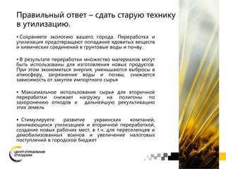 Правильный ответ – сдать старую технику
в утилизацию.
 Сохраняете экологию вашего города. Переработка и
утилизация предотвращают попадание ядовитых веществ
и химических соединений в грунтовые воды и почву.
 В результате переработки множество материалов могут
быть использованы для изготовления новых продуктов.
При этом экономиться энергия, уменьшаются выбросы в
атмосферу, загрязнение воды и почвы, снижается
зависимость от закупок импортного сырья
 Максимальное использование сырья для вторичной
переработки снижает нагрузку на полигоны по
захоронению отходов и дальнейшую рекультивацию
этих земель
 Стимулируете развитие украинских компаний,
занимающихся утилизацией и вторичной переработкой,
создание новых рабочих мест, в т.ч. для переселенцев и
демобилизованных воинов и увеличение налоговых
поступлений в городской бюджет
 