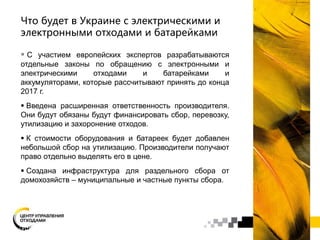 Что будет в Украине с электрическими и
электронными отходами и батарейками
 С участием европейских экспертов разрабатываются
отдельные законы по обращению с электронными и
электрическими отходами и батарейками и
аккумуляторами, которые рассчитывают принять до конца
2017 г.
 Введена расширенная ответственность производителя.
Они будут обязаны будут финансировать сбор, перевозку,
утилизацию и захоронение отходов.
 К стоимости оборудования и батареек будет добавлен
небольшой сбор на утилизацию. Производители получают
право отдельно выделять его в цене.
 Создана инфраструктура для раздельного сбора от
домохозяйств – муниципальные и частные пункты сбора.
 