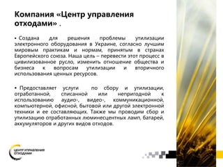 Компания «Центр управления
отходами» .
 Создана для решения проблемы утилизации
электронного оборудования в Украине, согласно лучшим
мировым практикам и нормам, принятым в странах
Европейского союза. Наша цель – перевести этот процесс в
цивилизованное русло, изменить отношение общества и
бизнеса к вопросам утилизации и вторичного
использования ценных ресурсов.
 Предоставляет услуги по сбору и утилизации,
отработанной, списанной или непригодной к
использованию аудио-, видео-, коммуникационной,
компьютерной, офисной, бытовой или другой электронной
техники и ее составляющих. Также мы проводим сбор и
утилизацию отработанных люминесцентных ламп, батарей,
аккумуляторов и других видов отходов.
 