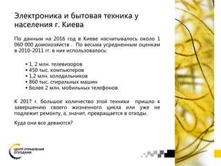 Электроника и бытовая техника у
населения г. Киева
По данным на 2016 год в Киеве насчитывалось около 1
060 000 домохозяйств . По весьма усредненным оценкам
в 2010-2011 гг. в них использовалось:
 1, 2 млн. телевизоров
 450 тыс. компьютеров
 1,2 млн. холодильников
 860 тыс. стиральных машин
 Более 2 млн. мобильных телефонов
К 2017 г. большое количество этой техники пришло к
завершению своего жизненного цикла или уже не
подлежит ремонту, а, значит, превращается в отходы.
Куда они все деваются?
 