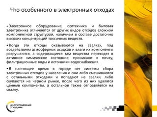 Что особенного в электронных отходах
 Электронное оборудование, оргтехника и бытовая
электроника отличаются от других видов отходов сложной
компонентной структурой, наличием в составе достаточно
высоких концентраций токсичных веществ.
 Когда эти отходы оказываются на свалках, под
воздействием атмосферных осадков и влаги их компоненты
разрушаются, а содержащиеся там вещества переходят в
активное химическое состояние, проникают в почву,
фильтрационные воды и источники водоснабжения.
 В настоящее время в городе нет системы сбора
электронных отходов у населения и они либо смешиваются
с остальными отходами и попадают на свалки, либо
скупаются на черном рынке, после чего из них удалятся
ценные компоненты, а остальное также отправляется на
свалку.
 