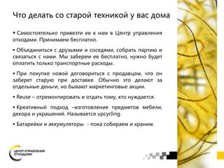 Что делать со старой техникой у вас дома
 Самостоятельно привезти ее к нам в Центр управления
отходами. Принимаем бесплатно.
 Объединиться с друзьями и соседями, собрать партию и
связаться с нами. Мы заберем ее бесплатно, нужно будет
оплатить только транспортные расходы.
 При покупке новой договориться с продавцом, что он
заберет старую при доставке. Обычно это делают за
отдельные деньги, но бывают маркетинговые акции.
 Reuse – отремонтировать и отдать тому, кто нуждается.
 Креативный подход –изготовление предметов мебели,
декора и украшений. Называется upcycling.
 Батарейки и аккумуляторы - пока собираем и храним.
 
