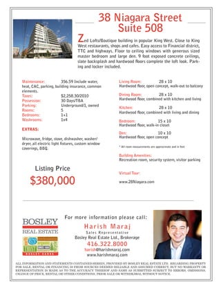 38 Niagara Street
                                                       Suite 508
                                     Z   ed Lofts/Boutique building in popular King West. Close to King
                                     West restaurants, shops and cafes. Easy access to Financial district,
                                     TTC and highways. Floor to ceiling windows with generous sized
                                     master bedroom and large den. 9 foot exposed concrete ceilings,
                                     slate backsplash and hardwood floors complete the loft look. Park-
                                     ing and locker included.


   Maintenance:            356.59 Include water,            Living Room:           28 x 10
   heat, CAC, parking, building insurance, common           Hardwood floor, open concept, walk-out to balcony
   elements.
   Taxes:                  $2,258.30/2010                   Dining Room:          28 x 10
   Possession:             30 Days/TBA                      Hardwood floor, combined with kitchen and living
   Parking:                Underground/1, owned
                                                            Kitchen:              28 x 10
   Rooms:                  5
                                                            Hardwood floor, combined with living and dining
   Bedrooms:               1+1
   Washrooms:              1x4                              Bedroom:               15 x 10
                                                            Hardwood floor, walk-in closet
   Extras:
                                                            Den:                  10 x 10
   Microwave, fridge, stove, dishwasher, washer/            Hardwood floor, open concept
   dryer, all electric light fixtures, custom window
                                                            * All room measurements are approximate and in feet
   coverings, BBQ.
                                                            Building Amenities:
                                                            Recreation room, security system, visitor parking

           Listing Price
                                                            Virtual Tour:

       $380,000                                             www.28Niagara.com




                             For more information please call:
                                         Harish Maraj
                                           Sales Representative
                                    Bosley Real Estate Ltd., Brokerage
                                            416.322.8000
                                          harish@harishmaraj.com
                                           www.harishmaraj.com
ALL INFORMATION AND STATEMENTS CONTAINED HEREIN, PROVIDED BY BOSLEY REAL ESTATE LTD. REGARDING PROPERTY
FOR SALE, RENTAL OR FINANCING IS FROM SOURCES DEEMED RELIABLE AND ASSUMED CORRECT, BUT NO WARRANTY OR
REPRESENTATION IS MADE AS TO THE ACCURACY THEREOF AND SAME AS SUBMITTED SUBJECT TO ERRORS, OMISSIONS,
CHANGE OF PRICE, RENTAL OR OTHER CONDITIONS, PRIOR SALE OR WITHDRAWAL WITHOUT NOTICE.
 