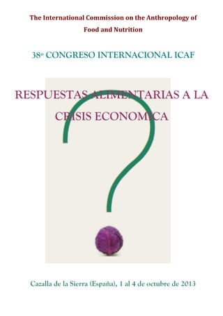 The	
  International	
  Commission	
  on	
  the	
  Anthropology	
  of	
  
                         Food	
  and	
  Nutrition	
  	
  
                                       	
  

  38º CONGRESO INTERNACIONAL ICAF



RESPUESTAS ALIMENTARIAS A LA
            CRISIS ECONOMICA




  Cazalla de la Sierra (España), 1 al 4 de octubre de 2013
 