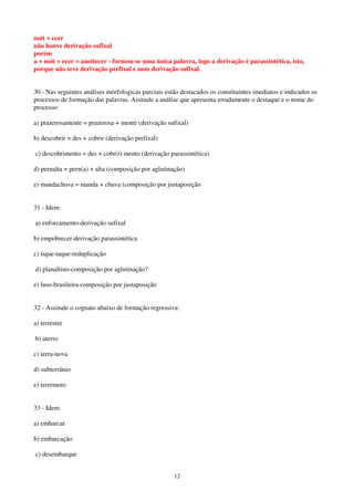 12
noit + ecer
não houve derivação sufixal
porém
a + noit + ecer = anoitecer - formou-se uma única palavra, logo a derivação é parassintética, isto,
porque não teve derivação prefixal e nem derivação sufixal.
30 - Nas seguintes análises mórfologicas parciais estão destacados os constituintes imediatos e indicados os
processos de formação das palavras. Assinale a análise que apresenta erradamente o destaque e o nome do
processo:
a) prazerosamente = prazerosa + mente (derivação sufixal)
b) descobrir = des + cobrir (derivação prefixal)
c) descobrimento = des + cobr(r) mento (derivação parassintética)
d) pernalta = pern(a) + alta (composição por aglutinação)
e) mandachuva = manda + chuva (composição por justaposição
31 - Idem:
a) enforcamento-derivação sufixal
b) empobrecer-derivação parassintética
c) tique-taque-reduplicação
d) planaltino-composição por aglutinação?
e) luso-brasileira-composição por justaposição
32 - Assinale o cognato abaixo de formação regressiva:
a) terrestre
b) aterro
c) terra-nova
d) subterrânio
e) terremoto
33 - Idem:
a) embarcar
b) embarcação
c) desembarque
 