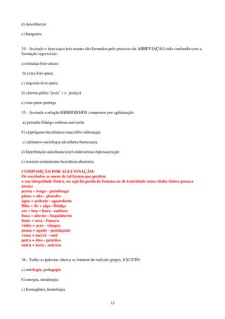 13
d) desenbarcar
e) barqueiro
34 - Assinale o item cujos três nomes são formados pelo processo de ABREVIAÇÃO (não confundir com a
formação regressiva) :
a) estranja-foto-atraso
b) extra-foto-pneu
c) engorda-livro-pneu
d) cinema-pólio-"justa" ( = justiça)
e) cine-pneu-portuga
35 - Assinale a relação HIBRIDISMOS compostos por aglutinação:
a) pernalta-fidalgo-embora-auriverde
b) criptógamo-hectômetro-macróbio-siderurgia
c) altímetro-sociologia-alcoólatra-burocracia
d) hiperfunção-autofinanciável-endovenoso-hipossecreção
e) sinosite-comunismo-lacerdista-aluminita
COMPOSIÇÃO POR AGLUTINAÇÃO:
Os vocábulos se unem de tal forma que perdem
a sua integridade fônica, ou seja há perda de fonema ou de tonicidade (uma sílaba tônica passa a
átona)
perna + longo - pernilongo
plano + alto - planalto
água + ardente - aguardente
filho + de + algo - fidalgo
em + boa + hora - embora
boca + aberto – boquiaberto
fonte + seca - fonseca
vinho + acre - vinagre
ponta + agudo - pontiagudo
vossa + mercê - você
petra + óleo - petróleo
outra + hora - outrora
36 - Todas as palavras abaixo se formam de radicais gregos, EXCETO:
a) antologia, pedagogia
b) energia, metalurgia
c) homogêneo, homologia
 
