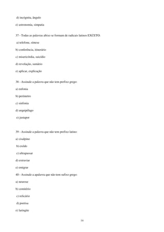 14
d) incógnita, ângulo
e) astronomia, simpatia
37 - Todas as palavras abixo se formam de radicais latinos EXCETO:
a) telefone, síntese
b) conferência, itinerário
c) misericórdia, suicídio
d) revolução, sumário
e) aplicar, explicação
38 - Assinale a palavra que não tem prefixo grego:
a) eufonia
b) perímetro
c) sinfonia
d) arquipélago
e) justapor
39 - Assinale a palavra que não tem prefixo latino:
a) cisalpino
b) exôdo
c) ultrapassar
d) extraviar
e) emigrar
40 - Assinale a apalavra que não tem sufixo grego:
a) neurose
b) cemitério
c) relicário
d) poetisa
e) laringite
 