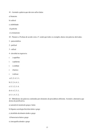 15
41 - Assinale a palavra que não tem sufixo latino
a) brancura
b) solúvel
c) afabilidade
d) gotícula
e) cristianismo
42 - Numere a 2ªcoluna de acordo com a 1ª, sendo que todos os exemplos abaixo são palavras derivadas;
1 - parassintética
2 - prefixal
3 - sufixal
4 - deverbal ou regressiva
( ) supérfluo
( ) epiderme
( ) combate
( ) burrico
( ) enfocar
a) 2, 2, 4, 3, 1,
b) 3, 2, 4, 4, 1,
c) 3, 3, 2, 1, 4,
d) 4, 4, 2, 3, 1,
e) 1, 1, 4, 3, 2,
43 - Hibridismo são palavras contituídas por elementos de procedência diferente. Assinale a alternativa que
destoa da justificativa;
a) automóvel-monóculo-grego e latim
b) bígamo-sociologia-bicicleta-latim e grego
c) alcalóide-alcoômetro-árabe e grego
d) burocracia-latim e grego
e) zincografia-alemão e grego
 