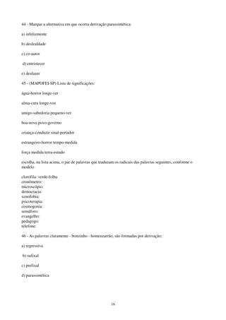 16
44 - Marque a alternativa em que ocorra derivação parassintética:
a) infelizmente
b) deslealdade
c) co-autor
d) entristecer
e) desfazer
45 - (MAPOFEI-SP) Lista de significações:
água-horror longe-ver
alma-cura longe-voz
amigo-sabedoria pequeno-ver
boa-nova povo-governo
criança-conduzir sinal-portador
estrangeiro-horror tempo-medida
força medida terra-estudo
escolha, na lista acima, o par de palavras que traduzam os radicais das palavras seguintes, conforme o
modelo
clorofila: verde-folha
cronômetro:
microscópio:
democracia:
xenofobia:
psicoterapia:
cosmogonia:
semáforo:
evangelho:
pedagogo:
telefone:
46 - As palavras claramente - bonzinho - homenzarrão, são formadas por derivação;
a) regressiva
b) sufixal
c) prefixal
d) parassintética
 