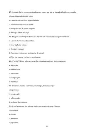 17
47 - Assinale abaixo o composto de elementos gregos que não se ajusta à definição apresentada:
a) macrobia-estado de vida longa
b) claustrofobia-aversão a lugares fechados
c) misantropia-aversão à sociedade
d) xilografia-arte de gravar em pedra
e) etnologia-estudo das raças
48 - Em qual dos exemplos abaixo está presente um caso de derivação parassintética?
a) Lá vem ele, vitorioso do combate
b) Ora, vá plantar batatas!
c) Começou o ataque
d) Assustado, continuou a se distanciar do animal
e) Não vou mais me entristecer, vou é cantar
49 - (FMABC-SP) As palavras couve-flor, planalto aguardente, são formadas por:
a) derivação
b) onomatopéia
c) hibridismo
d) composição
e) prefixação
50 - Os termos planalto e petróleo, por exemplo, formaran-se por
a) aglutinação
b) justaposição
c) sobreposição
d) nenhuma das respostas
51 - O prefixo de uma das palavras abaixo tem sentido de quase. Marque:
a) península
b) eufonia
c) perímetro
d) epiderme
 