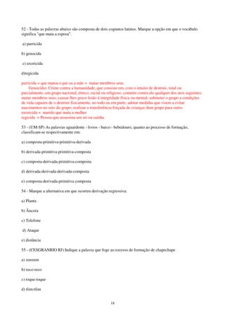 18
52 - Todas as palavras abaixo são composta de dois cognatos latinos. Marque a opção em que o vocábulo
significa "que mata a esposa".
a) parricida
b) genocida
c) uxoricida
d)regicida
parricida = que matou o pai ou a mãe = matar membros seus.
Genocídio: Crime contra a humanidade, que consiste em, com o intuito de destruir, total ou
parcialmente, um grupo nacional, étnico, racial ou religioso, cometer contra ele qualquer dos atos seguintes:
matar membros seus; causar-lhes grave lesão à integridade física ou mental; submeter o grupo a condições
de vida capazes de o destruir fisicamente, no todo ou em parte; adotar medidas que visem a evitar
nascimentos no seio do grupo; realizar a transferência forçada de crianças dum grupo para outro.
uxoricida = marido que mata a mulher
regicida = Pessoa que assassina um rei ou rainha.
53 - (UM-SP) As palavras aguardente - livros - barco - bebedouro, quanto ao processo de formação,
classificam-se respectivamente em:
a) composta-primitiva-primitiva-derivada
b) derivada-primitiva-primitiva-composta
c) composta-derivada-primitiva-composta
d) derivada-derivada-derivada-composta
e) composta-derivada-primitiva composta
54 - Marque a alternativa em que ocorreu derivação regressiva:
a) Planta
b) Âncora
c) Telefone
d) Ataque
e) distância
55 - (CESGRANRIO RJ) Indique a palavra que foge ao rocesso de formação de chapechape
a) zunzum
b) reco-reco
c) toque-toque
d) tlim-tlim
 