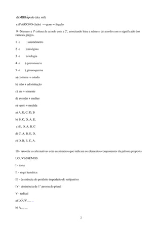 2
d) MIRIÁpode-(dez mil)
e) PolíGONO-(lado) ----gono = ângulo
9 - Numere a 1ª coluna de acordo com a 2ª, associando letra e número de acordo com o significado dos
radicais gregos.
1 - ( ) anemômetro
2 - ( ) misógino
3 - ( ) etologia
4 - ( ) quiromancia
5 - ( ) gimnosperma
a) costume + estudo
b) mão + adivinhação
c) nu + semente
d) aversão + mulher
e) vento + medida
a) A, E, C; D, B
b) B, C, D, A, E,
c) E, D, A, B, C
d) C, A, B, E, D,
e) D, B, E, C, A.
10 - Associe as alternativas com os números que indicam os elementos componentes da palavra proposta
LOUVÁSSEMOS
I - tema
II - vogal temática
III - desinência do pretêrito imperfeito do subjuntivo
IV - desinência de 1" pessoa do plural
V - radical
a) LOUV___ _
b) A__ __
 