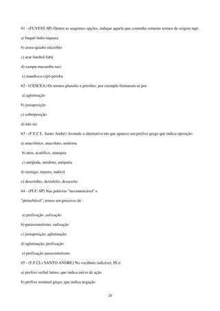 20
61 - (FUVEST-SP) Dentre as sequintes opções, indique aquela que contenha somente termos de origem tupi:
a) buquê-índio-taquara
b) arara-quiabo-micróbio
c) arar-futebol-fubá
d) xampu-macumba-saci
e) mandioca-cipó-peroba
62 - (CESCEA) Os termos planalto e petróleo, por exemplo formaram-se por
a) aglutinação
b) justaposição
c) sobreposição
d) não sei
63 - (F.F.C.L. Santo André) Assinale a alternativa em que aparece um prefixo grego que indica oposição:
a) anacrônico, anacoluto, anátema
b) ateu, acatólico, anarquia
c) antípoda, antídoto, antipatia
d) inimigo, injusto, indócil
e) descrédito, desinfeliz, desacerto
64 - (PUC-SP) Nas palavras ''incomunicável'' e
"perturbável", temos um processo de :
a) prefixação ,sufixação
b) parassintetismo, sufixação
c) justaposiçào ,aglutinação
d) aglutinação, prefixação
e) prefixação parassintetismo
65 - (F.F.CL) SANTO ANDRE) No vocábulo indizível, IN é:
a) prefixo verbal latino, que indica início de ação
b) prefixo nominal grego, que indica negação
 