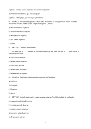 21
c) prefixo nominal latino, que indica movimento para dentro
d) prefixo nominal latino, que indica negação
e) prefixo verbal grego, que indica posição anterior
66 - (CESCEA) No seguinte fragmento: "A nívia luz desaparece na homogeneidade branca das serras
inutilmente nevadas perder-se nem sempre é uma perda ", temos:
a) dois substântivos cognatos
b) quatro substântivos cognatos
c) dois adjetivos cognatos
d) dois verbos cognatos
e) não sei
67 - (FUVEST) Complete corretamente:
........dez horas que se ......... iniciado os trabalhos de apuração dos votos sem que se ........quais seriam os
candidatos vitoriosos.
a) fazia haviam previsse
b) faziam haviam prevesse
c) fazia havia previsse
d) faziam havia previssem
e) fazia haviam prevessem
68 - (CESCEA) Qual dos seguinte substantivos possui prefixo latino.
a) perífrase
b) península
c) hipérbole
d) não sei
69 - (FUVEST) Assinale a alternativa em que uma das palavras NÃO é formulada de prefixação
a) readquirir, predestinado, propor
b) irregular, amoral, demover
c) remeter, conter, antegosar
d) irrestrito, antipoda, prever
e) dever, deter, antever
 