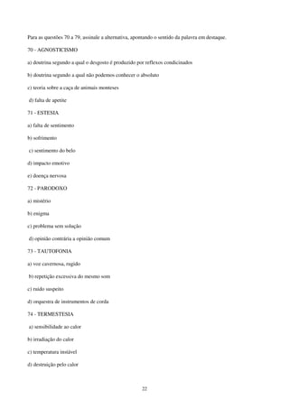 22
Para as questões 70 a 79, assinale a alternativa, apontando o sentido da palavra em destaque.
70 - AGNOSTICISMO
a) doutrina segundo a qual o desgosto é produzido por reflexos condicinados
b) doutrina segundo a qual não podemos conhecer o absoluto
c) teoria sobre a caça de animais monteses
d) falta de apetite
71 - ESTESIA
a) falta de sentimento
b) sofrimento
c) sentimento do belo
d) impacto emotivo
e) doença nervosa
72 - PARODOXO
a) mistério
b) enigma
c) problema sem solução
d) opinião contrária a opinião comum
73 - TAUTOFONIA
a) voz cavernosa, rugido
b) repetição excessiva do mesmo som
c) ruido suspeito
d) orquestra de instrumentos de corda
74 - TERMESTESIA
a) sensibilidade ao calor
b) irradiação do calor
c) temperatura instável
d) destruição pelo calor
 