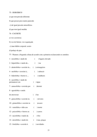 23
75 - ISOBÁRICO
a) que tem pressão diferente
b) que possui peso muito parecido
c) de igual pressão atmosférica
d) que tem igual medida
76 - CACOETE
a) voz cavernosa
b) voz de falsete; voz esganiçada
c) mau hábito corporal, sestro
d) pedaço de pau
77 - Numere a Segunda coluna de acordo com a primeira esclarecendo os sentidos:
1 - nosofobia = medo de ( ) lugares elevado
2 - hipnofobia = medo de... ( ) nu
3 - dentrofobia = aversão às... ( ) estrangeiros
4 - neofobia = aversão à... ( ) adoecer
5 - hidrofobia = horror à ... ( ) mulheres
6 - aceofobia = medo de
permanecer em ( ) água
7 - amaxofobia = aversão por ( )dormir
8 - agorafobia = medo
de atravessar ( ) luz
9 - ginocofobia = aversão às ( ) árvores
10 - gimnofobia = aversão às ( )escuro
11 - xenofobia = ódio aos ( ) morte
12 - psicrofobia = horror ao ( ) carros
13 - necrofobia = medo da ( ) frio
14 - nictofobia = medo do ( ) ruas, praças
15 - fotofobia = aversão à ( ) novidades
 