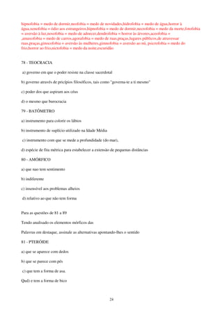 24
hipnofobia = medo de dormir,neofobia = medo de novidades,hidrofobia = medo de água,horror à
água,xenofobia = ódio aos estrangeiros,hipnofobia = medo de dormir,necrofobia = medo da morte,fotofobia
= aversão à luz,nosofobia = medo de adoecer,dendrofobia = horror às árvores,aceofobia =
,amaxofobia = medo de carros,agorafobia = medo de ruas,praças,lugares públicos,de atravessar
ruas,praças,ginocofobia = aversão às mulheres,gimnofobia = aversão ao nú, psicrofobia = medo do
frio,horror ao frio,nictofobia = medo da noite,escuridão
78 - TEOCRACIA
a) governo em que o poder resiste na classe sacerdotal
b) governo através de pricípios filosóficos, tais como "governa-te a ti mesmo"
c) poder dos que aspiram aos céus
d) o mesmo que burocracia
79 - BATÔMETRO
a) instrumento para colorir os lábios
b) instrumento de suplício utilizado na Idade Média
c) instrumento com que se mede a profundidade (do mar),
d) espécie de fita métrica para estabelecer a extensào de pequenas distâncias
80 - AMÓRFICO
a) que nao tem sentimento
b) indiferente
c) insensível aos problemas alheios
d) relativo ao que não tem forma
Para as questões de 81 a 89
Tendo analisado os elementos mórficos das
Palavras em destaque, assinale as alternativas apontando-lhes o sentido
81 - PTERÓIDE
a) que se aparece com dedos
b) que se parece com pés
c) que tem a forma de asa.
Qud) e tem a forma de bico
 