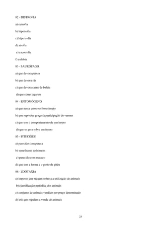 25
82 - DISTROFIA
a) eutrofia
b) hipotrofia
c) hipertrofia
d) atrofia
e) cacotrofia
f) eufobia
83 - SAURÓFAGO
a) que devora peixes
b) que devora rãs
c) que devora carne de baleia
d) que come lagartos
84 - ENTOMÓGENO
a) que nasce como se fosse inseto
b) que reproduz graças à participação de vermes
c) que tem o comportamento de um inseto
d) que se gera sobre um inseto
85 - PITECÓIDE
a) parecido com peteca
b) semelhante ao homem
c) parecido com macaco
d) que tem a forma e o gosto de pitéu
86 - ZOOTAXIA
a) imposto que recaem sobre a a utilização de animais
b) classificação metódica dos animais
c) conjunto de animais vendido por preço determinado
d) leis que regulam a venda de animais
 