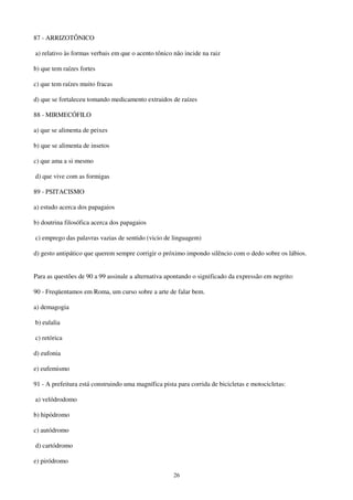 26
87 - ARRIZOTÔNICO
a) relativo às formas verbais em que o acento tônico não incide na raiz
b) que tem raízes fortes
c) que tem raízes muito fracas
d) que se fortaleceu tomando medicamento extraidos de raízes
88 - MIRMECÓFILO
a) que se alimenta de peixes
b) que se alimenta de insetos
c) que ama a si mesmo
d) que vive com as formigas
89 - PSITACISMO
a) estudo acerca dos papagaios
b) doutrina filosófica acerca dos papagaios
c) emprego das palavras vazias de sentido (vicio de linguagem)
d) gesto antipático que querem sempre corrigir o próximo impondo silêncio com o dedo sobre os lábios.
Para as questôes de 90 a 99 assinale a alternativa apontando o significado da expressão em negrito:
90 - Freqüentamos em Roma, um curso sobre a arte de falar bem.
a) demagogia
b) eulalia
c) retórica
d) eufonia
e) eufemismo
91 - A prefeitura está construindo uma magnífica pista para corrida de bicicletas e motocicletas:
a) velódrodomo
b) hipódromo
c) autódromo
d) cartódromo
e) piródromo
 