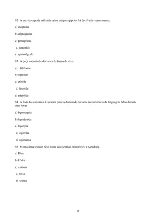 27
92 - A escrita sagrada utilizada pelos antigos egípcios foi decifrada recentemente;
a) anagrama
b) criptograma
c) pentagrama
d) hieróglifo
e) epistológrafo
93 - A peça encontrada devia ser da forma de eixo.
a) filiforme
b) signóide
c) axióide
d) discóide
e) esferóide
94 - A festa foi cansativa. O orador parecia dominado por uma incontinência de linguagem falou durante
duas horas
a) logomaquia
b) logotécnica
c) logotipia
d) logorréia
e) logomania
95 - Minha irmã tem um belo nome cujo sentido etimológico é sabedoria.
a) Elisa
b) Ródia
c) Antônia
d) Sofia
e) Helena
 