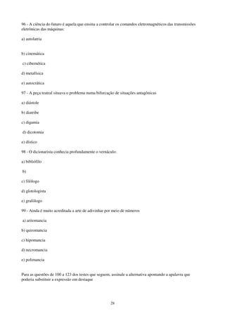 28
96 - A ciência do futuro é aquela que ensina a controlar os comandos eletromagnéticos das transmissões
eletrônicas das máquinas:
a) autolatria
b) cinemática
c) cibernética
d) metafísica
e) autocrática
97 - A peça teatral situava o problema numa bifurcação de situações antagônicas
a) diástole
b) diatribe
c) digamia
d) dicotomia
e) dístico
98 - O dicionarista conhecia profundamente o vernáculo:
a) bibliófilo
b)
c) filólogo
d) glotologista
e) grafólogo
99 - Ainda é muito acreditada a arte de adivinhar por meio de números
a) aritomancia
b) quiromancia
c) hipomancia
d) necromancia
e) polimancia
Para as questões de 100 a 123 dos testes que seguem, assinale a alternativa apontando a apalavra que
poderia substituir a expressão em destaque
 