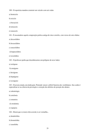 29
100 - O esportista mandou construir um veículo com seis rodas
a) hemiciclo
b) triciclo
c) hexaciclo
d) tetraciclo
e) eneaciclo
101 - É encantadora aquela composição poética antiga de cinco estrofes, com versos de sete silabas:
a) decassílabos
b) hexassílabos
c) eneassílabos
d) heptassílabos
e) icossílabos
102 - O professor pediu que desenhássemos um polígono de nove lados:
a) octógono
b) eneágono
c) hexágono
d) heptágono
e) icoságono
103 - O jovem estuda com dedicação. Pretende vencer a difícil barreira dos vestibulares. Seu sonho é
especializar-se na ciência da prevenção e correção dos defeitos de posição dos dentes:
a) odontologia
b) ortofonia
c) eutanásia
d) ortodontia
e) eupepsia
104 - Dizem que os touros têm aversão à cor vermelha...
a) dendrofobia
b) brontofobia
c) xenofobia
 