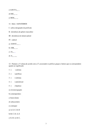 3
c) LOUVA__ _
d) SSE__ __
e) MOS__ __
11 - Idem - SAPATEIROS
I - sufixo designador de profissão
II - desinência de gênero masculino
III - desinência de número plural
IV - radical
a) -SAPAT___ _
b) -EIR__ __
c) -O__ _
d) -S__ ___
12 - Numere a 1ª coluna de acordo com a 2ª, associando os prefixos gregos e latinos que se correspondem
quanto ao significado:
1 - ( ) eufonia
2 - ( ) perífrase
3 - ( ) sinfonia
4 - ( ) anticlerical
5 - ( ) hipótese
a) circunavegaação
b) contemporânio
c) benevolente
d) subsecretário
e) contrapor
a) A, E, C, D, B
b) B, C, D, A, E
c) E, D, A, B, C,
 