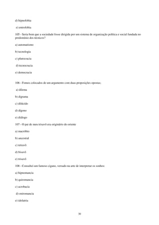 30
d) hipnofobia
e) entrofobia
105 - Seria bom que a sociedade fosse dirigida por um sistema de organização política e social fundada no
predomínio dos técnicos?
a) automatismo
b) tecnologia
c) plutocracia
d) tecnocracia
e) democracia
106 - Fomos colocados de um argumento com duas proposições opostas;
a) dilema
b) digrama
c) dilúcido
d) dígono
e) diálogo
107 - O pai de meu trisavô era originário do oriente
a) macróbio
b) ancestral
c) tetravô
d) bisavô
e) trisavô
108 - Consultei um famoso cigano, versado na arte de interpretar os sonhos:
a) hipnomancia
b) quiromancia
c) acrobacia
d) oniromancia
e) idolatria
 