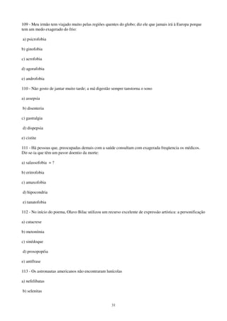 31
109 - Meu irmão tem viajado muito pelas regiões quentes do globo; diz ele que jamais irá à Europa porque
tem um medo exagerado do frio:
a) psicrofobia
b) ginofobia
c) acrofobia
d) agorafobia
e) androfobia
110 - Não gosto de jantar muito tarde; a má digestão sempre tanstorna o sono
a) assepsia
b) disenteria
c) gastralgia
d) dispepsia
e) cistite
111 - Há pessoas que, preocupadas demais com a saúde consultam com exagerada freqüencia os médicos.
Dir-se-ia que têm um pavor doentio da morte:
a) salassofobia = ?
b) eritrofobia
c) amaxofobia
d) hipocondria
e) tanatofobia
112 - No início do poema, Olavo Bilac utilizou um recurso excelente de expressão artística: a personificação
a) catacrese
b) metonímia
c) sinédoque
d) prosopopéia
e) antífrase
113 - Os astronautas americanos não encontraram lunícolas
a) nefelibatas
b) selenitas
 