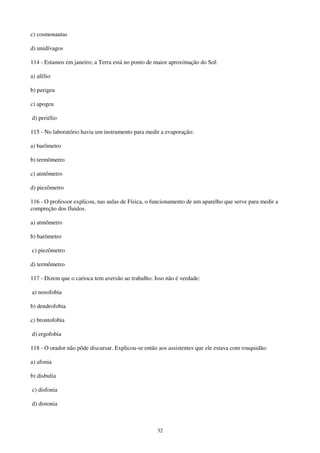 32
c) cosmonautas
d) unidívagos
114 - Estamos em janeiro; a Terra está no ponto de maior aproximação do Sol:
a) afélio
b) perigeu
c) apogeu
d) periélio
115 - No laboratório havia um instrumento para medir a evaporação:
a) barômetro
b) termômetro
c) atmômetro
d) piezômetro
116 - O professor explicou, nas aulas de Física, o funcionamento de um aparelho que serve para medir a
compreção dos fluidos.
a) atmômetro
b) barômetro
c) piezômetro
d) termômetro
117 - Dizem que o carioca tem aversão ao trabalho: Isso não é verdade:
a) nosofobia
b) dendrofobia
c) brontofobia
d) ergofobia
118 - O orador não pôde discursar. Explicou-se então aos assistentes que ele estava com rouquidão:
a) afonia
b) disbulia
c) disfonia
d) distonia
 
