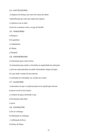 34
124 - DACTILOSCOPIA
a) diagnose de doenças, por meio do exame dos dedos
b)identificação por meio das impressões digitais
c) esperteza com as mãos
d) arte de escamotear cartas, no jogo de baralho
125 - NOSOCÔMIO
a) Hospício
b) Logradouro
c) Ambulatório
d) Abrigo
e) Hospital
126 - ESFIGMÔMETRO
a) instrumento para cortar esferas
b) monumento para medir a velocidade ou regularidade das pulsações
c) pessoas especiaalizadas em medir instrumentos antigos do Egito
d) o que mede o tempo de uma imersão
e) calculador de velocidade, nas corridas de cavalos
127 - GLOSSÁRIO
a) dicionário em que se explicam palavras de significação obscura
b) preces em favor dos mortos
c) conjunto de peças destinada à caça
d) ferramentas pala limar
e) grosa
128 - ESTOMATITE
a) dor no estômago
b) inflamação no estômago
c) inflamação da boca
d) doença da língua
 