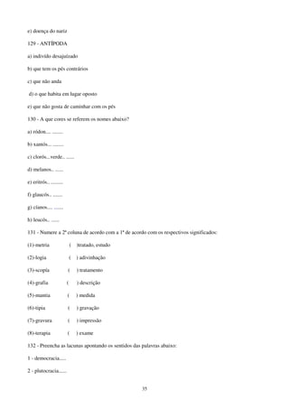 35
e) doença do nariz
129 - ANTÍPODA
a) indivído desajuízado
b) que tem os pés contrários
c) que não anda
d) o que habita em lugar oposto
e) que não gosta de caminhar com os pés
130 - A que cores se referem os nomes abaixo?
a) ródon.... ........
b) xantós... ........
c) clorós...verde.. ......
d) melanos.. ......
e) eritrós.. .........
f) glaucós.. .......
g) cíanos.... .......
h) leucós.. ......
131 - Numere a 2ª coluna de acordo com a 1ª de acordo com os respectivos significados:
(1)-metria ( )tratado, estudo
(2)-logia ( ) adivinhação
(3)-scopía ( ) tratamento
(4)-grafia ( ) descrição
(5)-mantia ( ) medida
(6)-tipia ( ) gravação
(7)-gravura ( ) impressão
(8)-terapia ( ) exame
132 - Preencha as lacunas apontando os sentidos das palavras abaixo:
1 - democracia.....
2 - plutocracia......
 